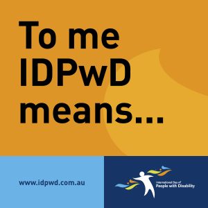 Text reads ‘To me IDPwD means…’ In the bottom left corner is the www.idpwd.com.au URL. In the bottom right corner is the International Day of People with Disability logo.